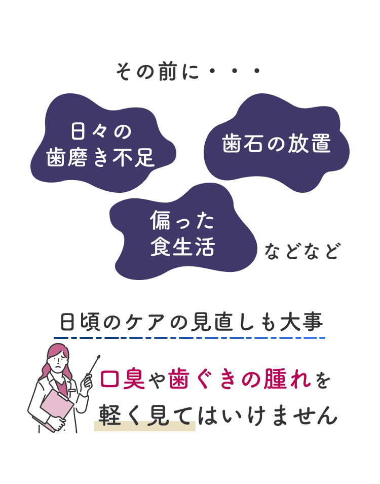 その前に…日々の歯磨き不足、歯石の放置、偏った食生活などなど。日頃のケアの見直しも大事。口臭や歯茎の腫れを軽く見てはいけません。