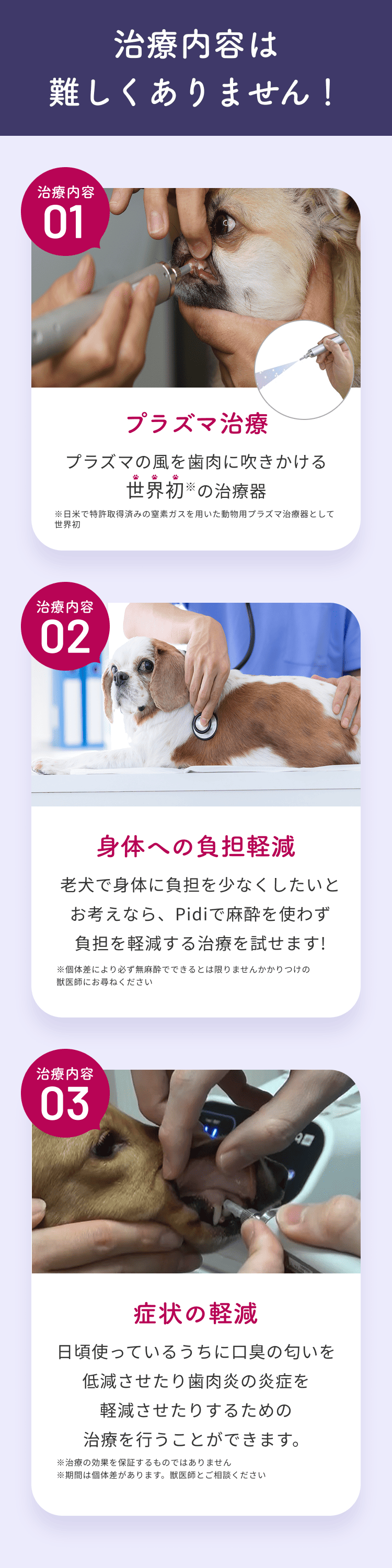 治療内容は難しくありません！治療内容01 プラズマ治療：プラズマの風を歯肉に吹きかける世界初の治療器。治療内容02 身体への負担軽減：Pidiで麻酔を使わず負担を軽減する治療を試せます。治療内容03 症状の軽減：口臭の匂いを低減させたり歯肉炎の炎症を軽減させたりするための治療を行うことができます。