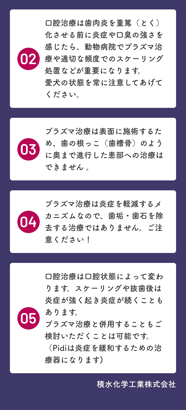 02 炎症や口臭を感じたら動物病院でプラズマ治療や適切な頻度でのスケーリング処置が重要です。03 プラズマ治療は表面への施術のため歯の根っこのように奥まで進行した患部への治療はできません。04 プラズマ治療は炎症を軽減するメカニズムのため歯垢・歯石を除去する治療ではありません。05 スケーリングや抜歯後はプラズマ治療との併用もご検討いただけます。
