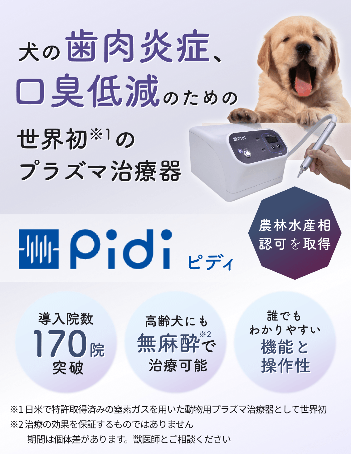 犬の歯肉炎症、口臭低減のための世界初※1のプラズマ治療器 Pidi ピディ 農林水産相認可を取得 導入院数170院突破 高齢犬にも無麻酔※2で治療可能 誰でもわかりやすい機能と操作性 ※1日米で特許取得済みの窒素ガスを用いた動物用プラズマ治療器として世界初 ※2治療の効果を保証するものではありません 期間は個体差があります。獣医師とご相談ください
