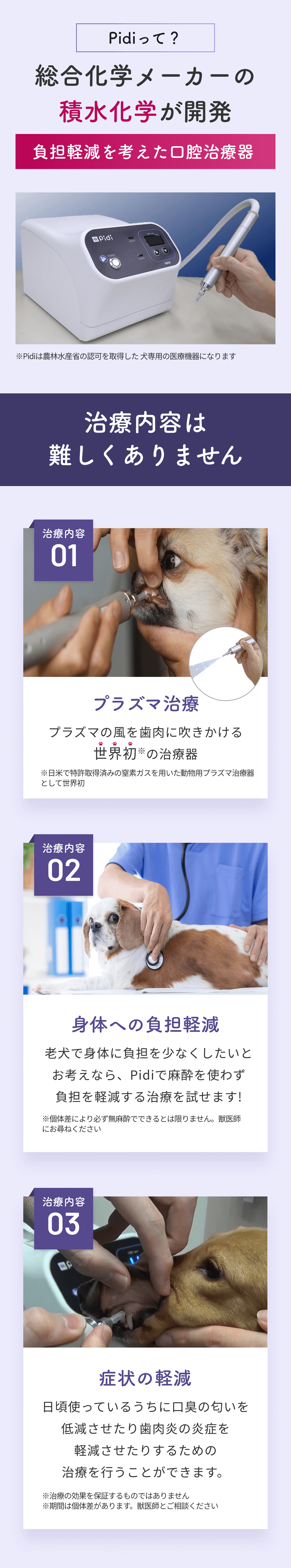 Pidiって？ 総合化学メーカーの積水化学が開発 負担軽減を考えた口腔治療器 ※Pidiは農林水産省の認可を取得した犬専用の医療機器になります 治療内容は難しくありません 治療内容01 プラズマ治療 プラズマの風を歯肉に吹きかける世界初※の治療器 ※日米で特許取得済みの窒素ガスを用いた動物用プラズマ治療器として世界初 治療内容02 身体への負担軽減 老犬で身体に負担を少なくしたいとお考えなら、Pidiで麻酔を使わず負担を軽減する治療を試せます！ ※個体差により必ず無麻酔でできるとは限りません。獣医師にお尋ねください 治療内容03 症状の軽減 日頃使っているうちに口臭の匂いを低減させたり歯肉炎の炎症を軽減させたりするための治療を行うことができます。 ※治療の効果を保証するものではありません ※期間は個体差があります。獣医師とご相談ください