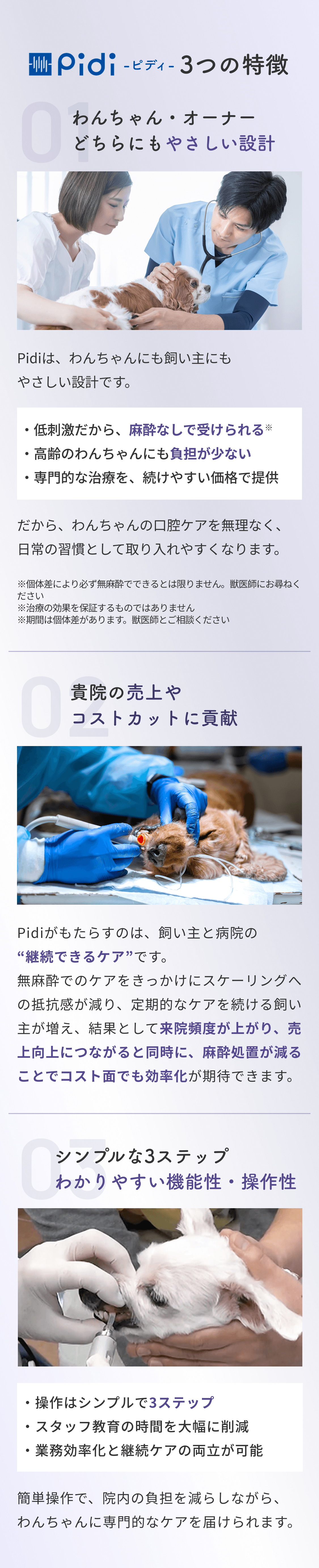 Pidi -ピディ- 3つの特徴 01 わんちゃん・オーナーどちらにもやさしい設計 Pidiは、わんちゃんにも飼い主にもやさしい設計です。・低刺激だから、麻酔なしで受けられる※ ・高齢のわんちゃんにも負担が少ない ・専門的な治療を、続けやすい価格で提供 だから、わんちゃんの口腔ケアを無理なく、日常の習慣として取り入れやすくなります。 ※個体差により必ず無麻酔でできるとは限りません。獣医師にお尋ねください ※治療の効果を保証するものではありません ※期間は個体差があります。獣医師とご相談ください 02 貴院の売上やコストカットに貢献 Pidiがもたらすのは、飼い主と病院の"継続できるケア"です。無麻酔でのケアをきっかけにスケーリングへの抵抗感が減り、定期的なケアを続ける飼い主が増え、結果として来院頻度が上がり、売上向上につながると同時に、麻酔処置が減ることでコスト面でも効率化が期待できます。 03 シンプルな3ステップ わかりやすい機能性・操作性 ・操作はシンプルで3ステップ ・スタッフ教育の時間を大幅に削減 ・業務効率化と継続ケアの両立が可能 簡単操作で、院内の負担を減らしながら、わんちゃんに専門的なケアを届けられます。