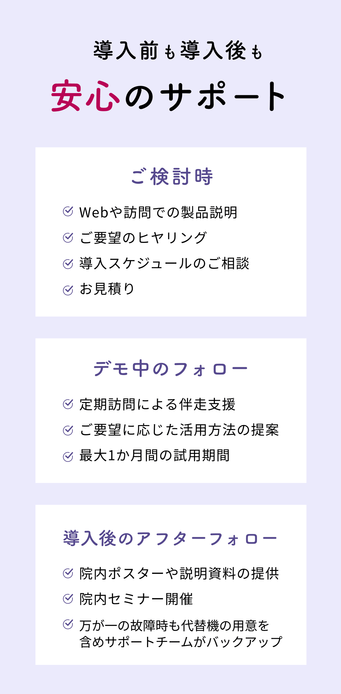 導入前も導入後も安心のサポート ご検討時 Webや訪問での製品説明 ご要望のヒヤリング 導入スケジュールのご相談 お見積り デモ中のフォロー 定期訪問による伴走支援 ご要望に応じた活用方法の提案 最大1か月間の試用期間 導入後のアフターフォロー 院内ポスターや説明資料の提供 院内セミナー開催 万が一の故障時も代替機の用意を含めサポートチームがバックアップ